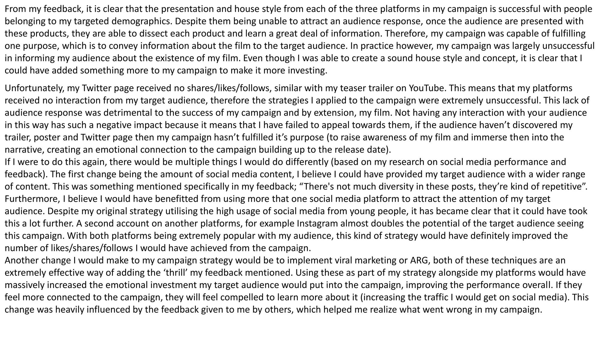 Unfortunately, my Twitter page received no shares/likes/follows, similar with my teaser trailer on YouTube. This means that my platforms
received no interaction from my target audience, therefore the strategies I applied to the campaign were extremely unsuccessful. This lack of
audience response was detrimental to the success of my campaign and by extension, my film. Not having any interaction with your audience
in this way has such a negative impact because it means that I have failed to appeal towards them, if the audience haven’t discovered my
trailer, poster and Twitter page then my campaign hasn’t fulfilled it’s purpose (to raise awareness of my film and immerse then into the
narrative, creating an emotional connection to the campaign building up to the release date).
If I were to do this again, there would be multiple things I would do differently (based on my research on social media performance and
feedback). The first change being the amount of social media content, I believe I could have provided my target audience with a wider range
of content. This was something mentioned specifically in my feedback; “There's not much diversity in these posts, they’re kind of repetitive”.
Furthermore, I believe I would have benefitted from using more that one social media platform to attract the attention of my target
audience. Despite my original strategy utilising the high usage of social media from young people, it has became clear that it could have took
this a lot further. A second account on another platforms, for example Instagram almost doubles the potential of the target audience seeing
this campaign. With both platforms being extremely popular with my audience, this kind of strategy would have definitely improved the
number of likes/shares/follows I would have achieved from the campaign.
Another change I would make to my campaign strategy would be to implement viral marketing or ARG, both of these techniques are an
extremely effective way of adding the ‘thrill’ my feedback mentioned. Using these as part of my strategy alongside my platforms would have
massively increased the emotional investment my target audience would put into the campaign, improving the performance overall. If they
feel more connected to the campaign, they will feel compelled to learn more about it (increasing the traffic I would get on social media). This
change was heavily influenced by the feedback given to me by others, which helped me realize what went wrong in my campaign.
From my feedback, it is clear that the presentation and house style from each of the three platforms in my campaign is successful with people
belonging to my targeted demographics. Despite them being unable to attract an audience response, once the audience are presented with
these products, they are able to dissect each product and learn a great deal of information. Therefore, my campaign was capable of fulfilling
one purpose, which is to convey information about the film to the target audience. In practice however, my campaign was largely unsuccessful
in informing my audience about the existence of my film. Even though I was able to create a sound house style and concept, it is clear that I
could have added something more to my campaign to make it more investing.
 