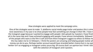 How strategies were applied to meet the campaign aims.
One of the strategies ware to make 3 platforms social media page trailer and posters this is aime
raise awareness in my case is to show people how fast something can change in their life. I have m
the Instagram page because I wanted to engage with people I did upload my 3 posters I have fired
all in the same day and I have achieved engaging with people I have almost immediately followed
of the people who ware in the film it self and from there Instagram suggest to others to follow me
this has taken me to 11 followers. I think the posters are amazing and helping people realize wh
money can do to you. Perhaps twitter account would have stranded better chance but in my opin
twitter isn’t as engaging as Instagram unless youre big. Of course that’s an opinion but I think I did
with the selection of Instagram and 3 posters.
 