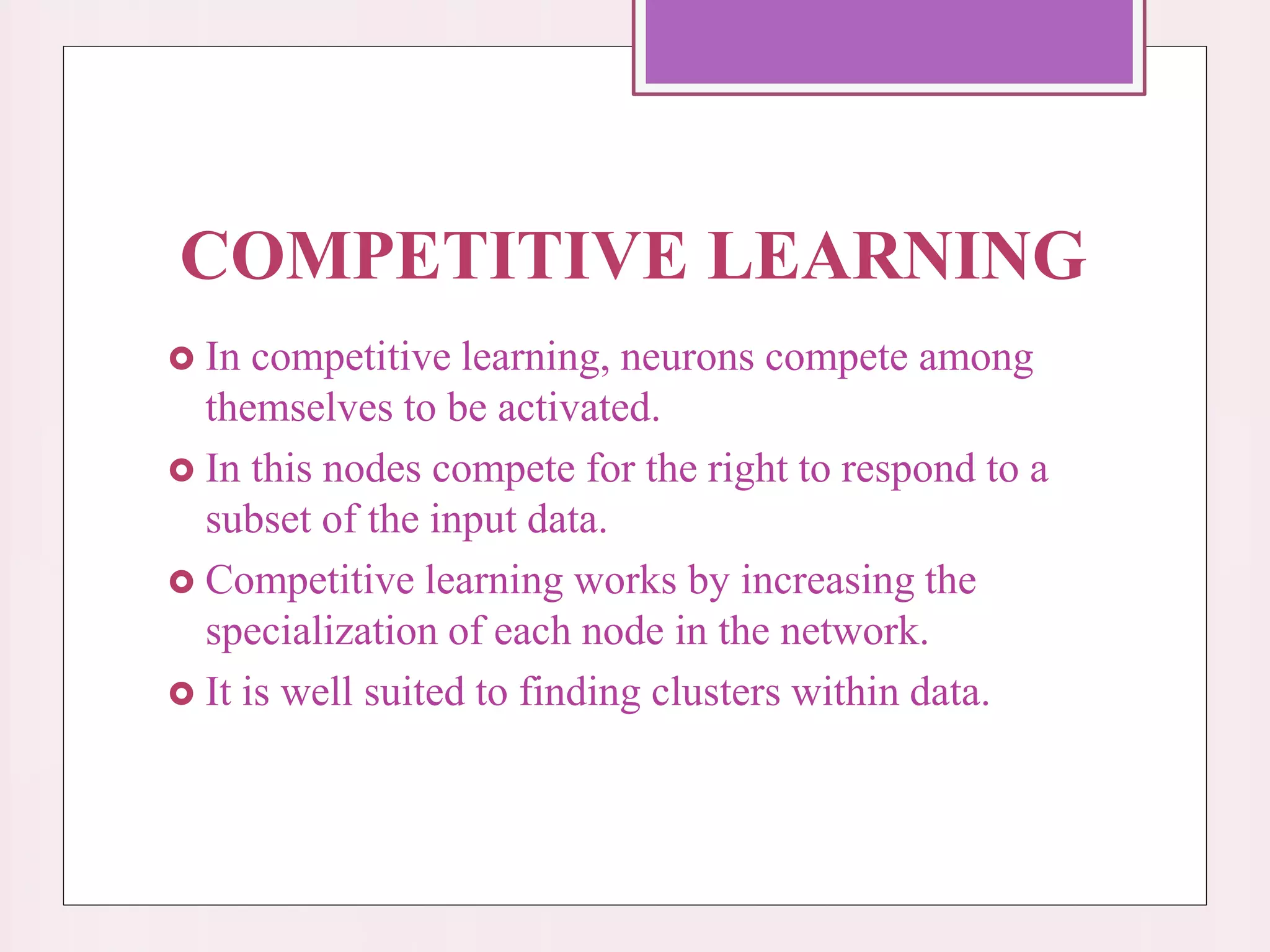 COMPETITIVE LEARNING
 In competitive learning, neurons compete among
themselves to be activated.
 In this nodes compete for the right to respond to a
subset of the input data.
 Competitive learning works by increasing the
specialization of each node in the network.
 It is well suited to finding clusters within data.
 