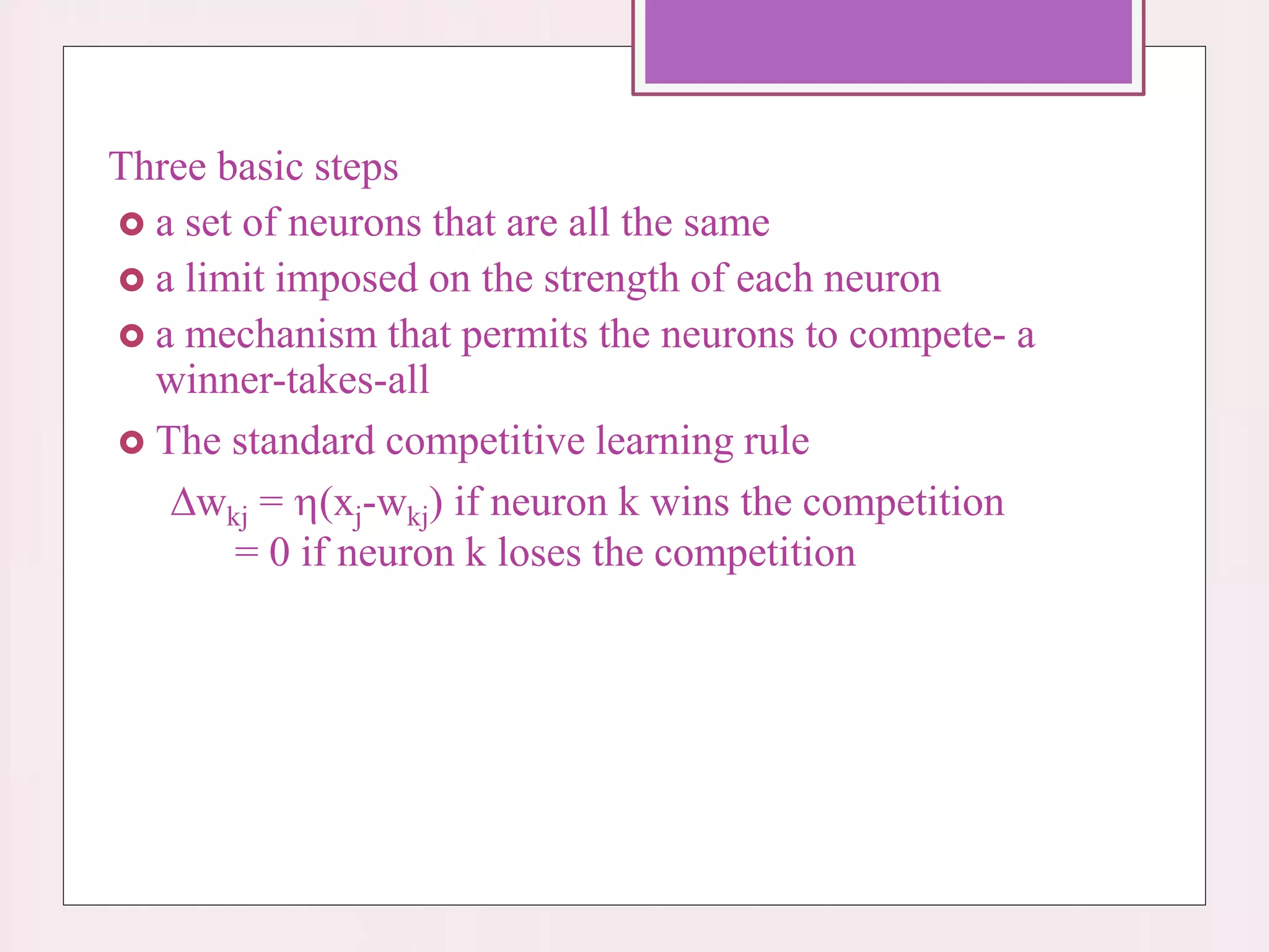 Three basic steps
 a set of neurons that are all the same
 a limit imposed on the strength of each neuron
 a mechanism that permits the neurons to compete- a
winner-takes-all
 The standard competitive learning rule
wkj = (xj-wkj) if neuron k wins the competition
= 0 if neuron k loses the competition
 