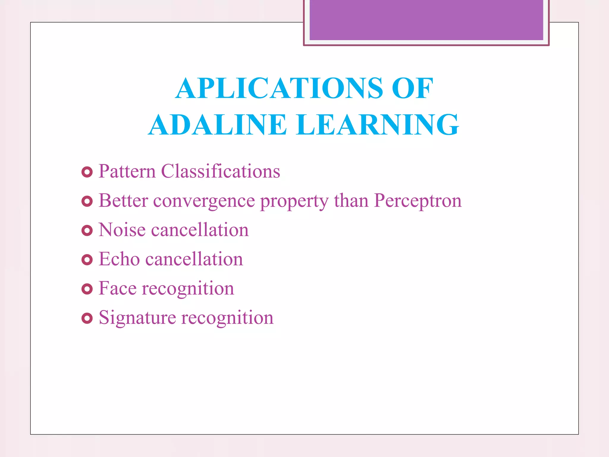 APLICATIONS OF
ADALINE LEARNING
 Pattern Classifications
 Better convergence property than Perceptron
 Noise cancellation
 Echo cancellation
 Face recognition
 Signature recognition
 