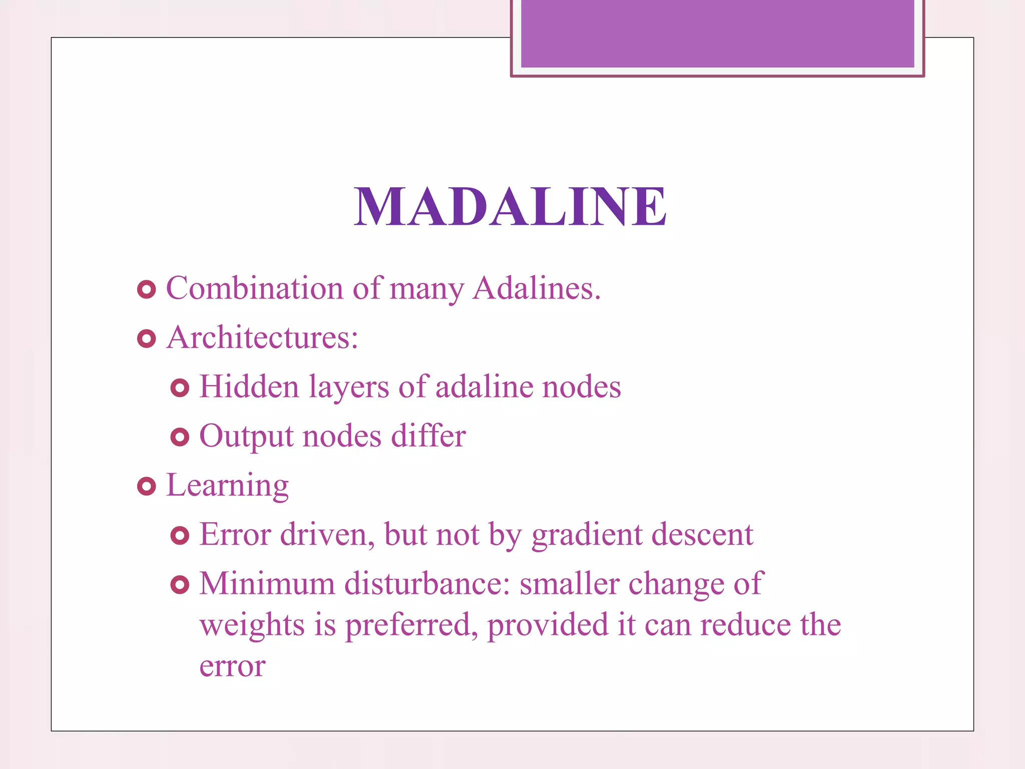 MADALINE
 Combination of many Adalines.
 Architectures:
 Hidden layers of adaline nodes
 Output nodes differ
 Learning
 Error driven, but not by gradient descent
 Minimum disturbance: smaller change of
weights is preferred, provided it can reduce the
error
 