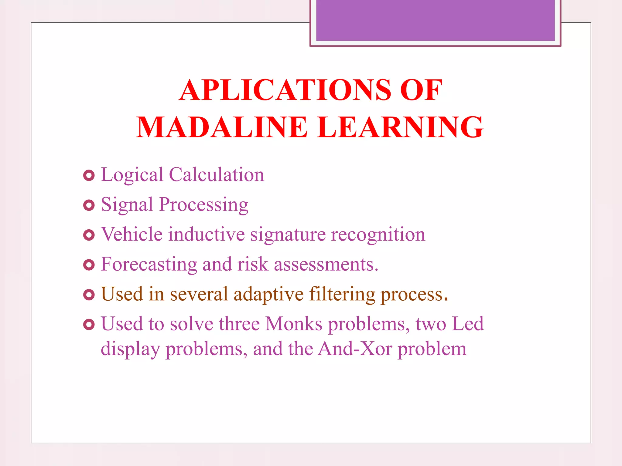 APLICATIONS OF
MADALINE LEARNING
 Logical Calculation
 Signal Processing
 Vehicle inductive signature recognition
 Forecasting and risk assessments.
 Used in several adaptive filtering process.
 Used to solve three Monks problems, two Led
display problems, and the And-Xor problem
 