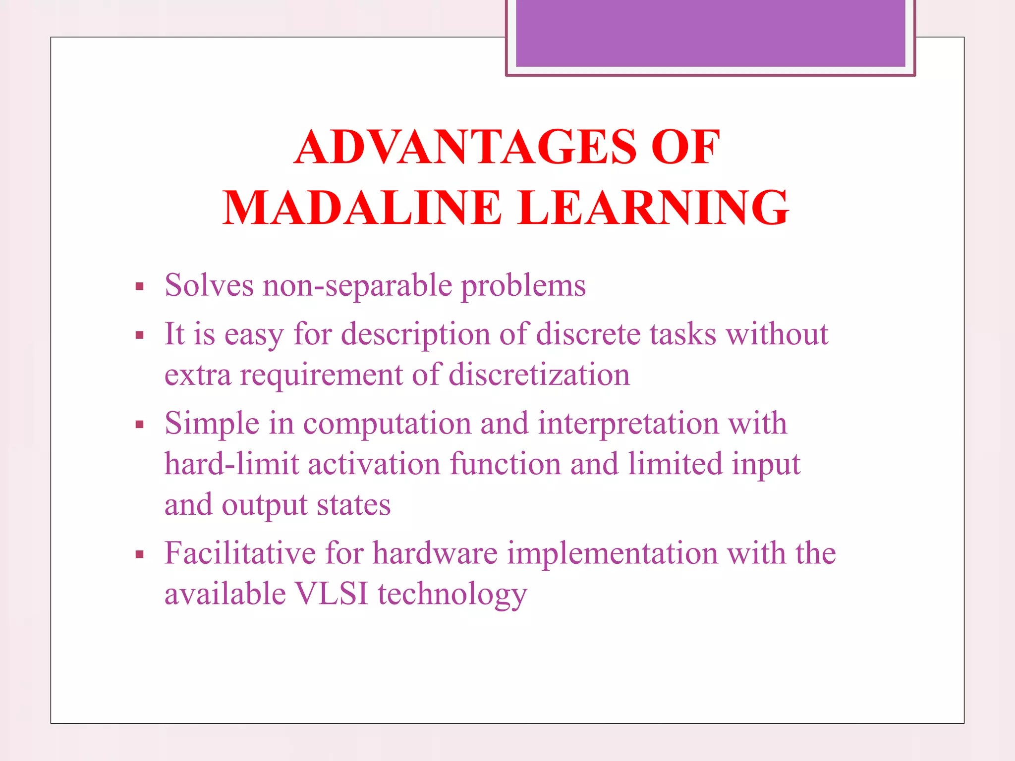 ADVANTAGES OF
MADALINE LEARNING
 Solves non-separable problems
 It is easy for description of discrete tasks without
extra requirement of discretization
 Simple in computation and interpretation with
hard-limit activation function and limited input
and output states
 Facilitative for hardware implementation with the
available VLSI technology
 