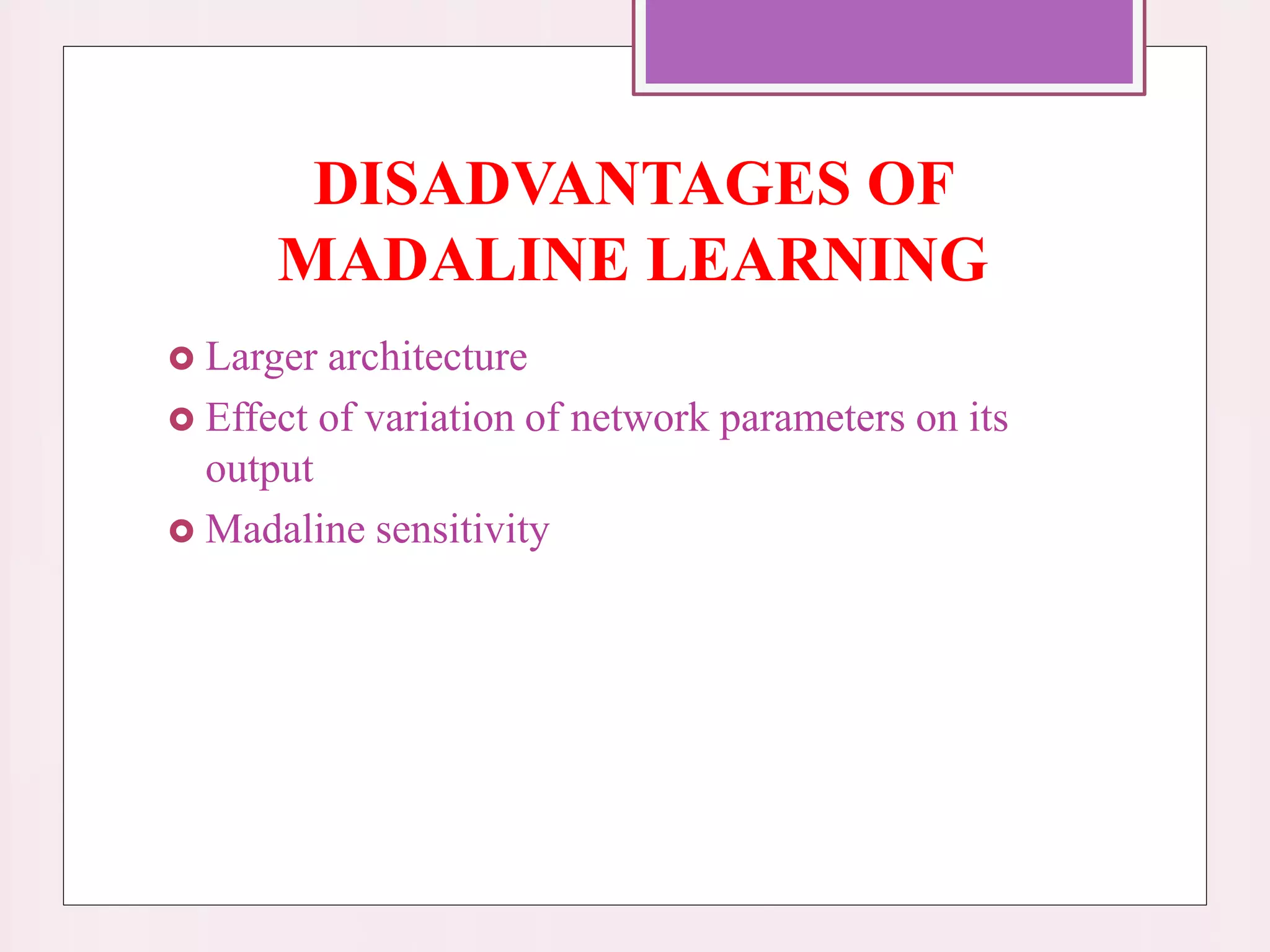 DISADVANTAGES OF
MADALINE LEARNING
 Larger architecture
 Effect of variation of network parameters on its
output
 Madaline sensitivity
 