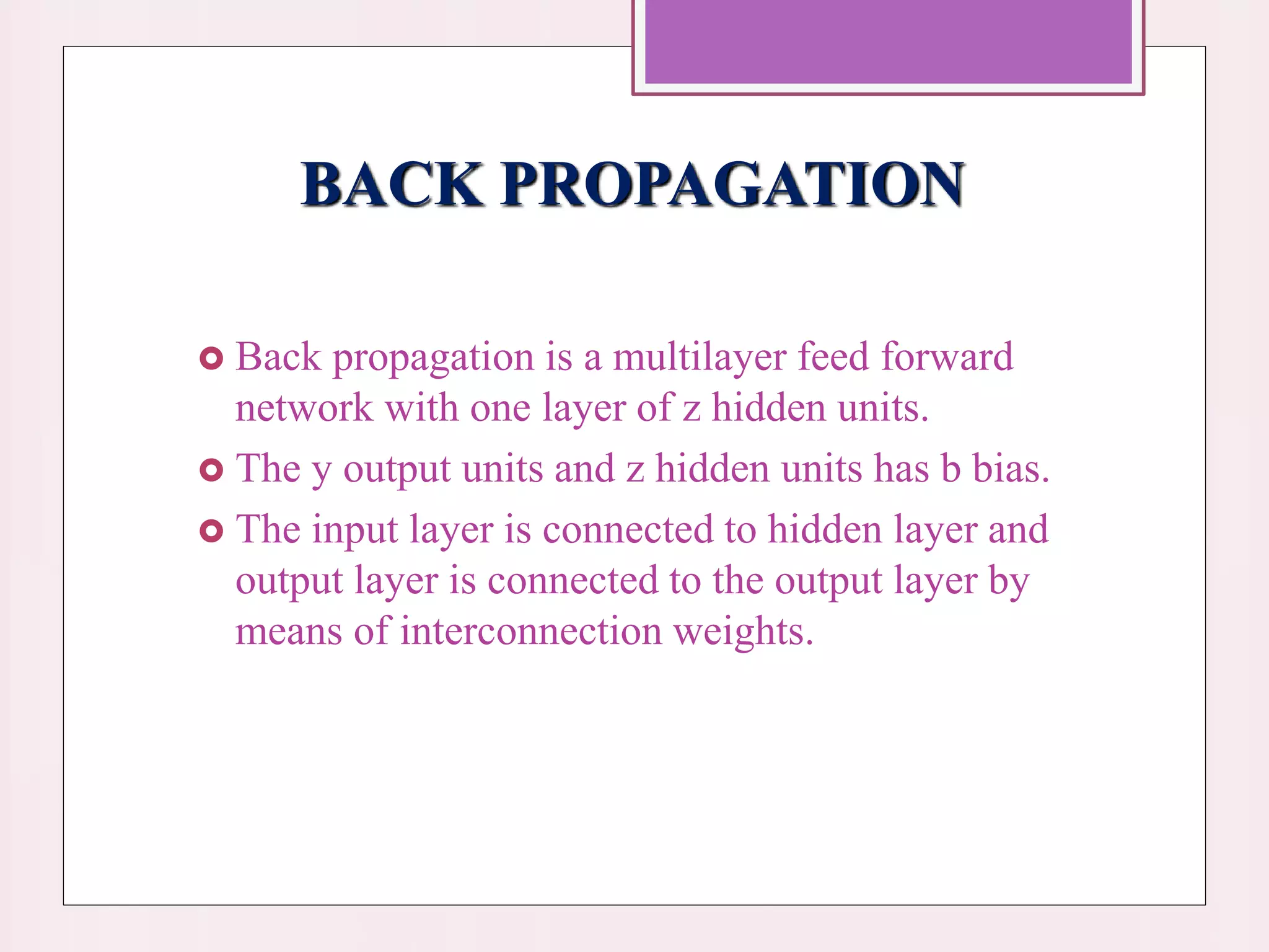 BACK PROPAGATION
 Back propagation is a multilayer feed forward
network with one layer of z hidden units.
 The y output units and z hidden units has b bias.
 The input layer is connected to hidden layer and
output layer is connected to the output layer by
means of interconnection weights.
 