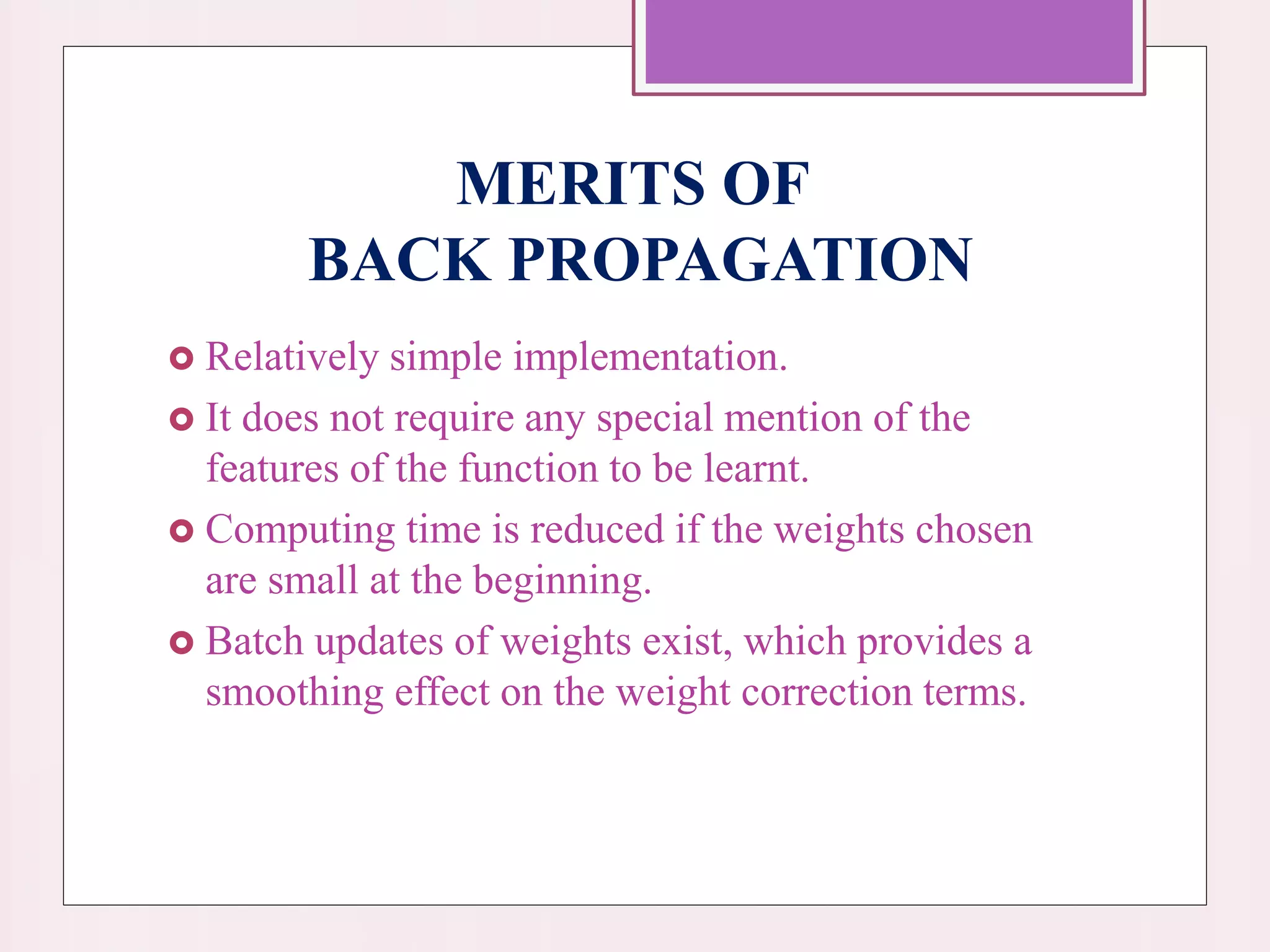 MERITS OF
BACK PROPAGATION
 Relatively simple implementation.
 It does not require any special mention of the
features of the function to be learnt.
 Computing time is reduced if the weights chosen
are small at the beginning.
 Batch updates of weights exist, which provides a
smoothing effect on the weight correction terms.
 