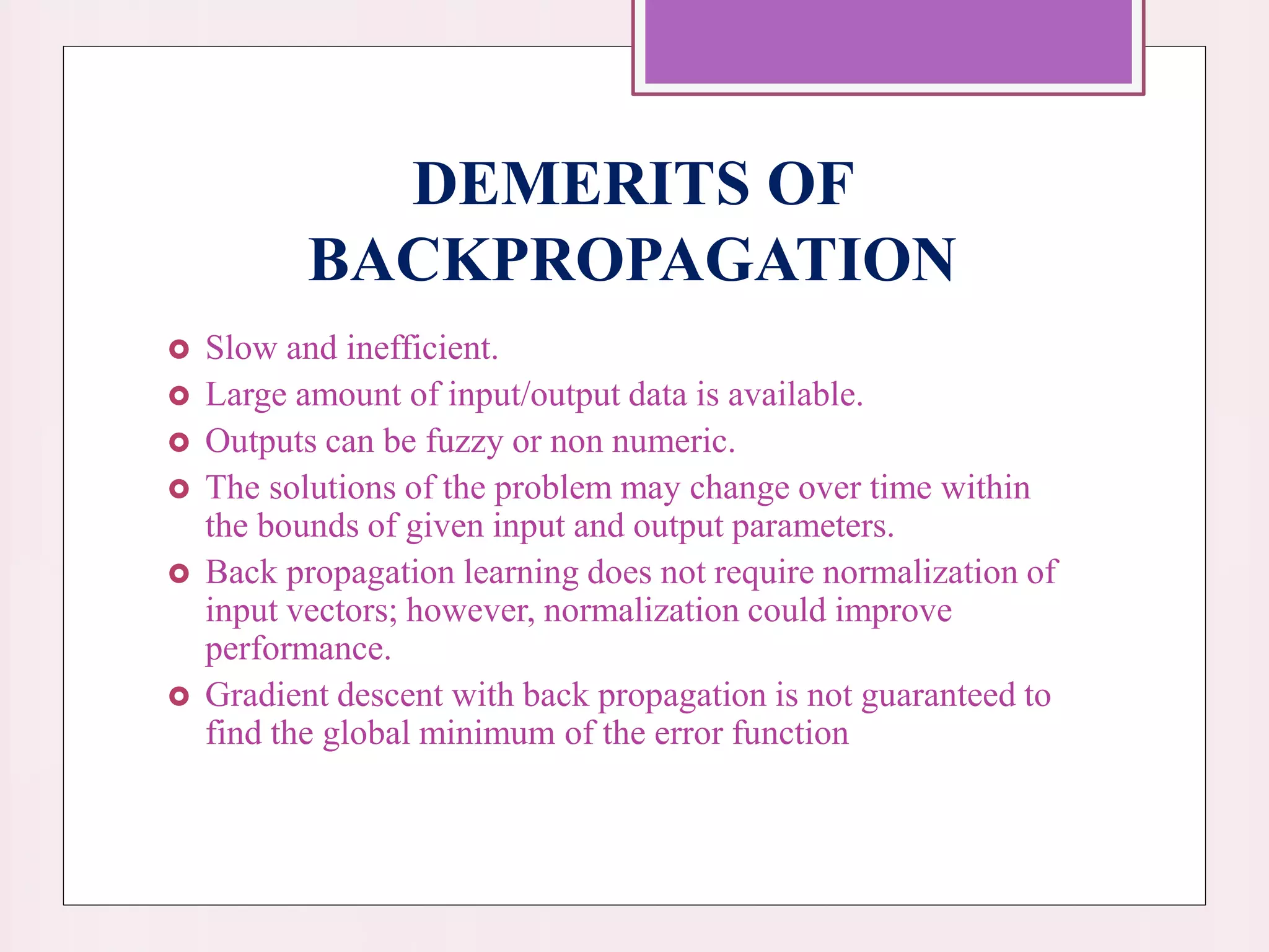 DEMERITS OF
BACKPROPAGATION
 Slow and inefficient.
 Large amount of input/output data is available.
 Outputs can be fuzzy or non numeric.
 The solutions of the problem may change over time within
the bounds of given input and output parameters.
 Back propagation learning does not require normalization of
input vectors; however, normalization could improve
performance.
 Gradient descent with back propagation is not guaranteed to
find the global minimum of the error function
 