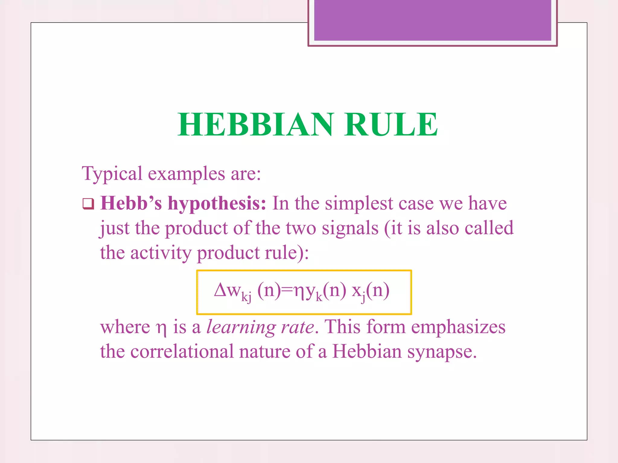 HEBBIAN RULE
Typical examples are:
 Hebb’s hypothesis: In the simplest case we have
just the product of the two signals (it is also called
the activity product rule):
wkj (n)=yk(n) xj(n)
where  is a learning rate. This form emphasizes
the correlational nature of a Hebbian synapse.
 