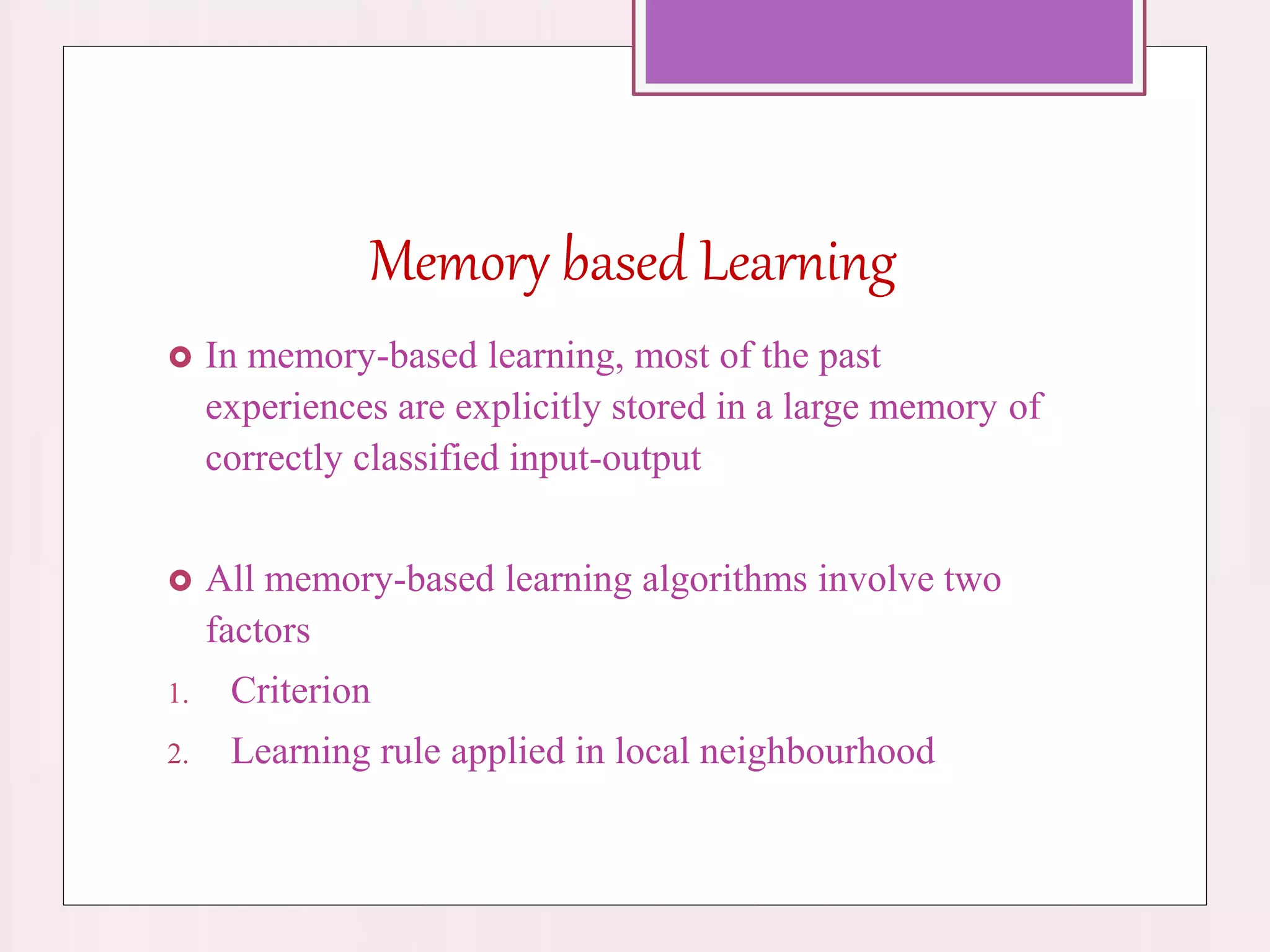 Memory based Learning
 In memory-based learning, most of the past
experiences are explicitly stored in a large memory of
correctly classified input-output
 All memory-based learning algorithms involve two
factors
1. Criterion
2. Learning rule applied in local neighbourhood
 