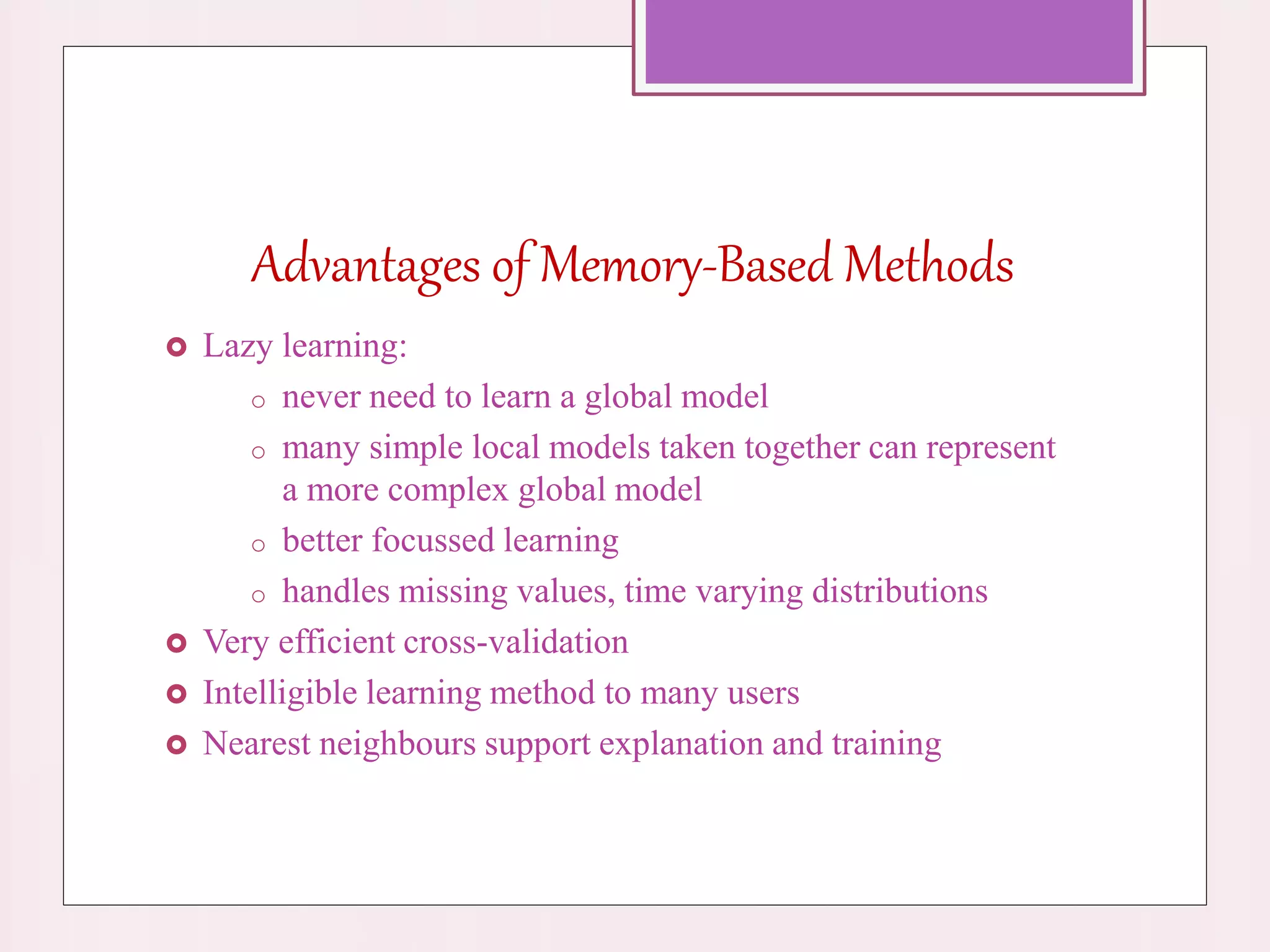 Advantages of Memory-Based Methods
 Lazy learning:
o never need to learn a global model
o many simple local models taken together can represent
a more complex global model
o better focussed learning
o handles missing values, time varying distributions
 Very efficient cross-validation
 Intelligible learning method to many users
 Nearest neighbours support explanation and training
 