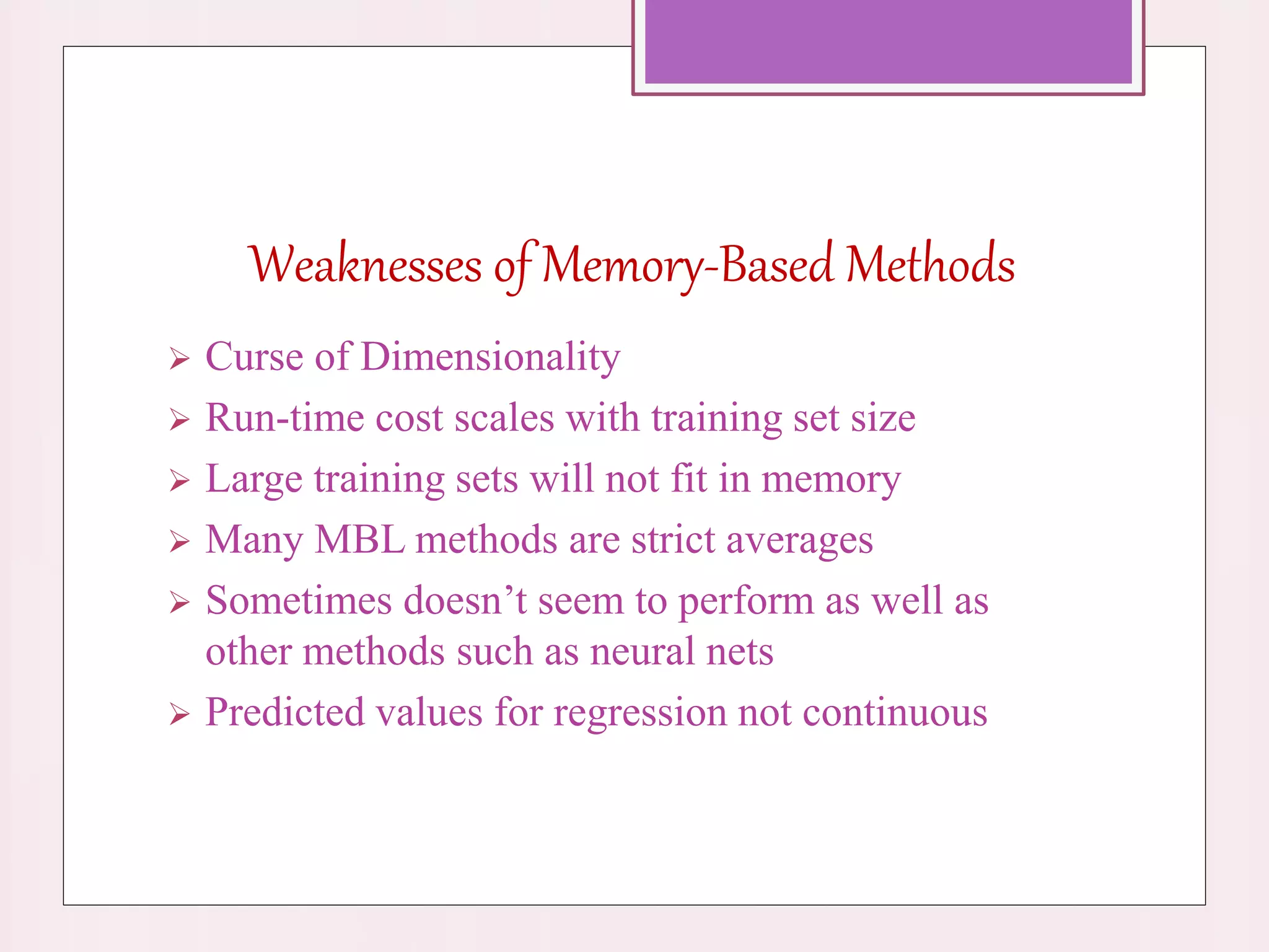 Weaknesses of Memory-Based Methods
 Curse of Dimensionality
 Run-time cost scales with training set size
 Large training sets will not fit in memory
 Many MBL methods are strict averages
 Sometimes doesn’t seem to perform as well as
other methods such as neural nets
 Predicted values for regression not continuous
 