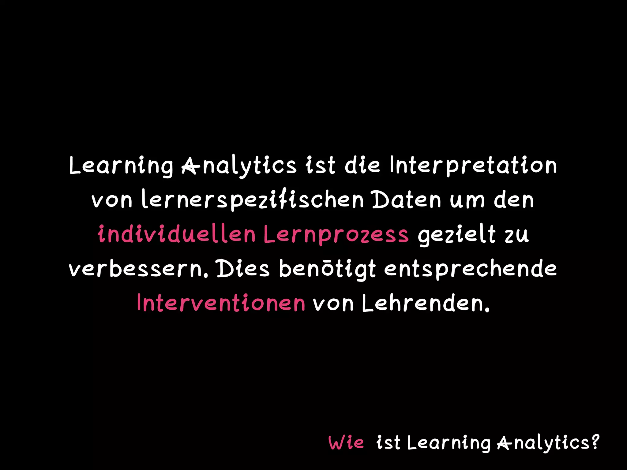 Learning Analytics ist die Interpretation
von lernerspezifischen Daten um den
individuellen Lernprozess gezielt zu
verbessern. Dies benötigt entsprechende
Interventionen von Lehrenden.
Wie ist Learning Analytics?
 