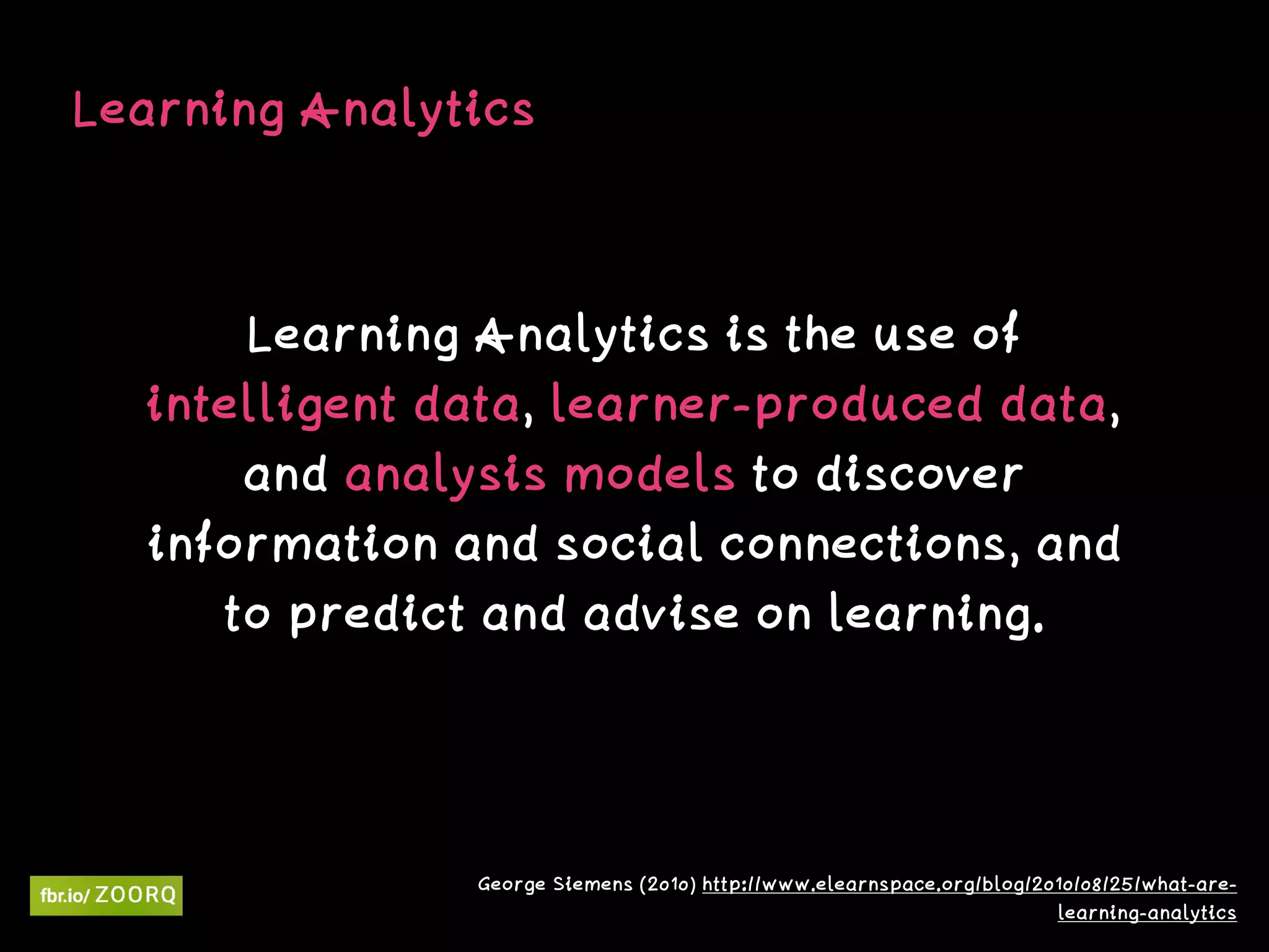 Learning Analytics
Learning Analytics is the use of
intelligent data, learner-produced data,
and analysis models to discover
information and social connections, and
to predict and advise on learning.
George Siemens (2010) http://www.elearnspace.org/blog/2010/08/25/what-are-
learning-analytics
 