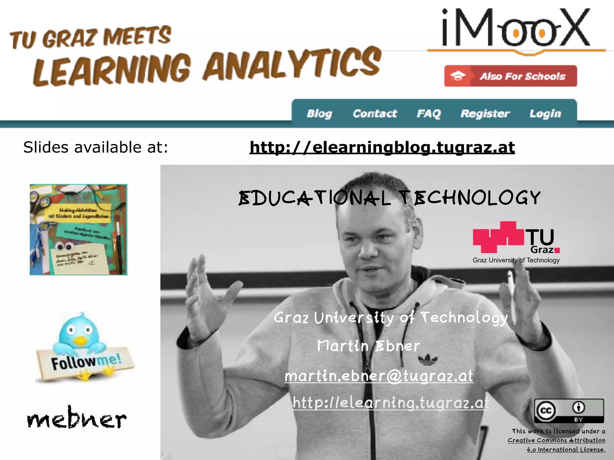 Graz University of Technology
EDUCATIONAL TECHNOLOGY
Graz University of Technology
Martin Ebner
http://elearning.tugraz.at
martin.ebner@tugraz.at
http://elearningblog.tugraz.at
mebner
Slides available at:
This work is licensed under a  
Creative Commons Attribution  
4.0 International License.
 