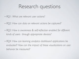 Research questions 
• RQ1: What are relevant user actions? 
• RQ2: How can data on relevant actions be captured? 
• RQ3: How is awareness  self-reflection enabled for different 
kinds of users through appropriate devices? 
• RQ4: How can learning analytics dashboard applications be 
evaluated? How can the impact of these visualizations on user 
behavior be measured? 
 
