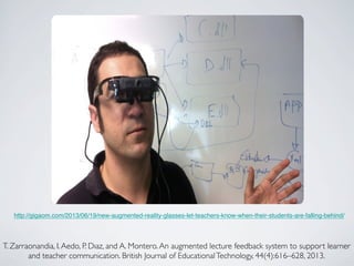http://gigaom.com/2013/06/19/new-augmented-reality-glasses-let-teachers-know-when-their-students-are-falling-behind/ 
T. Zarraonandia, I. Aedo, P. Dıaz, and A. Montero. An augmented lecture feedback system to support learner 
and teacher communication. British Journal of Educational Technology, 44(4):616–628, 2013. 
 