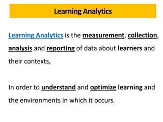 Learning Analytics is the measurement, collection,
analysis and reporting of data about learners and
their contexts,
In order to understand and optimize learning and
the environments in which it occurs.
Learning Analytics
 