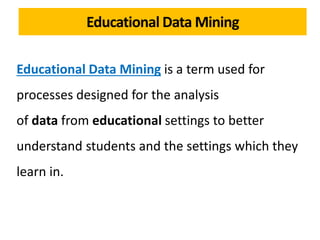 Educational Data Mining is a term used for
processes designed for the analysis
of data from educational settings to better
understand students and the settings which they
learn in.
Educational Data Mining
 
