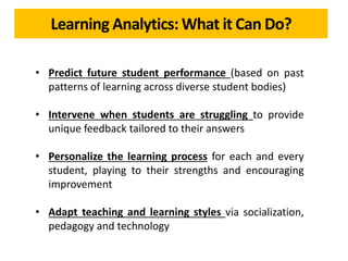 Learning Analytics: What it Can Do?
• Predict future student performance (based on past
patterns of learning across diverse student bodies)
• Intervene when students are struggling to provide
unique feedback tailored to their answers
• Personalize the learning process for each and every
student, playing to their strengths and encouraging
improvement
• Adapt teaching and learning styles via socialization,
pedagogy and technology
 