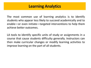 Learning Analytics
The most common use of learning analytics is to identify
students who appear less likely to succeed academically and to
enable—or even initiate—targeted interventions to help them
achieve better outcomes.
LA tools to identify specific units of study or assignments in a
course that cause students difficulty generally. Instructors can
then make curricular changes or modify learning activities to
improve learning on the part of all students.
 