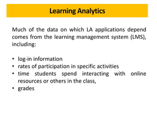 Learning Analytics
Much of the data on which LA applications depend
comes from the learning management system (LMS),
including:
• log-in information
• rates of participation in specific activities
• time students spend interacting with online
resources or others in the class,
• grades
 