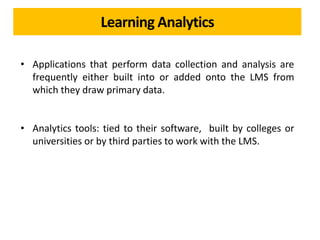Learning Analytics
• Applications that perform data collection and analysis are
frequently either built into or added onto the LMS from
which they draw primary data.
• Analytics tools: tied to their software, built by colleges or
universities or by third parties to work with the LMS.
 