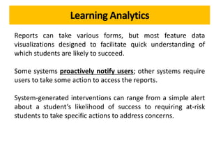 Learning Analytics
Reports can take various forms, but most feature data
visualizations designed to facilitate quick understanding of
which students are likely to succeed.
Some systems proactively notify users; other systems require
users to take some action to access the reports.
System-generated interventions can range from a simple alert
about a student’s likelihood of success to requiring at-risk
students to take specific actions to address concerns.
 
