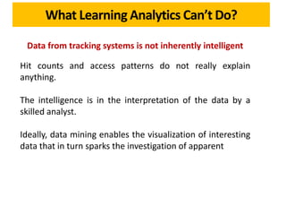 What Learning Analytics Can’t Do?
Data from tracking systems is not inherently intelligent
Hit counts and access patterns do not really explain
anything.
The intelligence is in the interpretation of the data by a
skilled analyst.
Ideally, data mining enables the visualization of interesting
data that in turn sparks the investigation of apparent
 