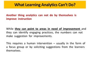 What Learning Analytics Can’t Do?
Another thing analytics can not do by themselves is
improve instruction
While they can point to areas in need of improvement and
they can identify engaging practices, the numbers can not
make suggestion for improvements.
This requires a human intervention – usually in the form of
a focus group or by soliciting suggestions from the learners
themselves.
 