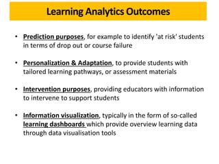 Learning Analytics Outcomes
• Prediction purposes, for example to identify 'at risk' students
in terms of drop out or course failure
• Personalization & Adaptation, to provide students with
tailored learning pathways, or assessment materials
• Intervention purposes, providing educators with information
to intervene to support students
• Information visualization, typically in the form of so-called
learning dashboards which provide overview learning data
through data visualisation tools
 