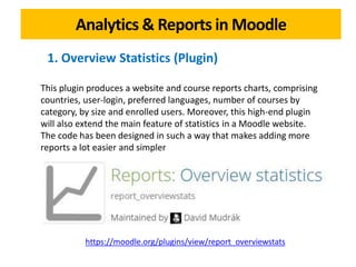 Analytics & Reports in Moodle
https://moodle.org/plugins/view/report_overviewstats
This plugin produces a website and course reports charts, comprising
countries, user-login, preferred languages, number of courses by
category, by size and enrolled users. Moreover, this high-end plugin
will also extend the main feature of statistics in a Moodle website.
The code has been designed in such a way that makes adding more
reports a lot easier and simpler
1. Overview Statistics (Plugin)
 