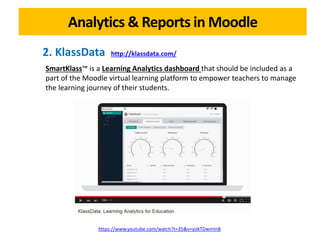 Analytics & Reports in Moodle
https://www.youtube.com/watch?t=35&v=yiJkTDwmIn8
2. KlassData http://klassdata.com/
SmartKlass™ is a Learning Analytics dashboard that should be included as a
part of the Moodle virtual learning platform to empower teachers to manage
the learning journey of their students.
 