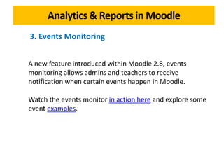 Analytics & Reports in Moodle
A new feature introduced within Moodle 2.8, events
monitoring allows admins and teachers to receive
notification when certain events happen in Moodle.
Watch the events monitor in action here and explore some
event examples.
3. Events Monitoring
 