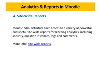 Analytics & Reports in Moodle
Moodle administrators have access to a variety of powerful
and useful site-wide reports for learning analytics, including
security, question instances, logs and comments.
More info: site-wide reports
4. Site-Wide Reports
 