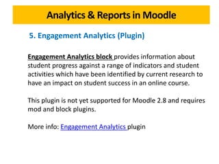 Analytics & Reports in Moodle
Engagement Analytics block provides information about
student progress against a range of indicators and student
activities which have been identified by current research to
have an impact on student success in an online course.
This plugin is not yet supported for Moodle 2.8 and requires
mod and block plugins.
More info: Engagement Analytics plugin
5. Engagement Analytics (Plugin)
 