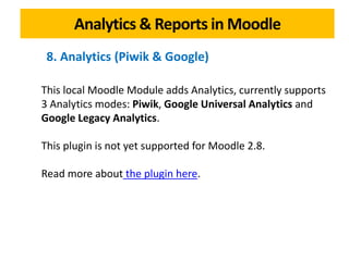 Analytics & Reports in Moodle
This local Moodle Module adds Analytics, currently supports
3 Analytics modes: Piwik, Google Universal Analytics and
Google Legacy Analytics.
This plugin is not yet supported for Moodle 2.8.
Read more about the plugin here.
8. Analytics (Piwik & Google)
 