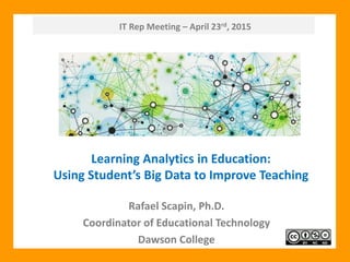 IT Rep Meeting – April 23rd, 2015
Rafael Scapin, Ph.D.
Coordinator of Educational Technology
Dawson College
Learning Analytics in Education:
Using Student’s Big Data to Improve Teaching
 