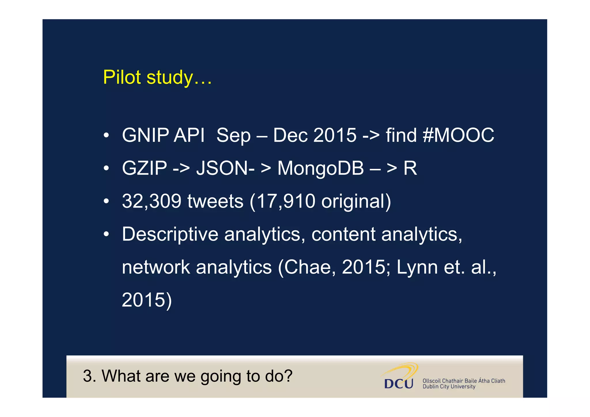3. What are we going to do?
•  GNIP API Sep – Dec 2015 -> find #MOOC
•  GZIP -> JSON- > MongoDB – > R
•  32,309 tweets (17,910 original)
•  Descriptive analytics, content analytics,
network analytics (Chae, 2015; Lynn et. al.,
2015)
Pilot study…
 