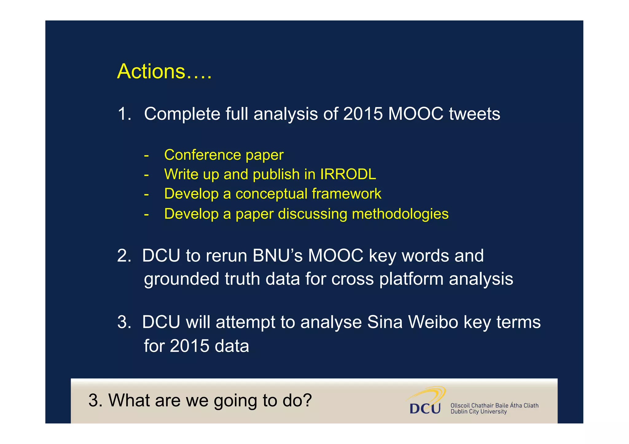 3. What are we going to do?
Actions….
1.  Complete full analysis of 2015 MOOC tweets
-  Conference paper
-  Write up and publish in IRRODL
-  Develop a conceptual framework
-  Develop a paper discussing methodologies
2. DCU to rerun BNU’s MOOC key words and
grounded truth data for cross platform analysis
3. DCU will attempt to analyse Sina Weibo key terms
for 2015 data
 