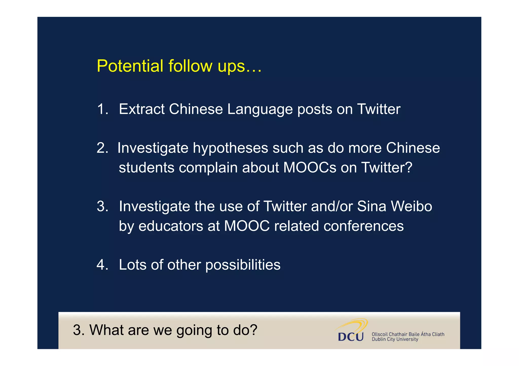 3. What are we going to do?
Potential follow ups…
1.  Extract Chinese Language posts on Twitter
2. Investigate hypotheses such as do more Chinese
students complain about MOOCs on Twitter?
3.  Investigate the use of Twitter and/or Sina Weibo
by educators at MOOC related conferences
4.  Lots of other possibilities
 