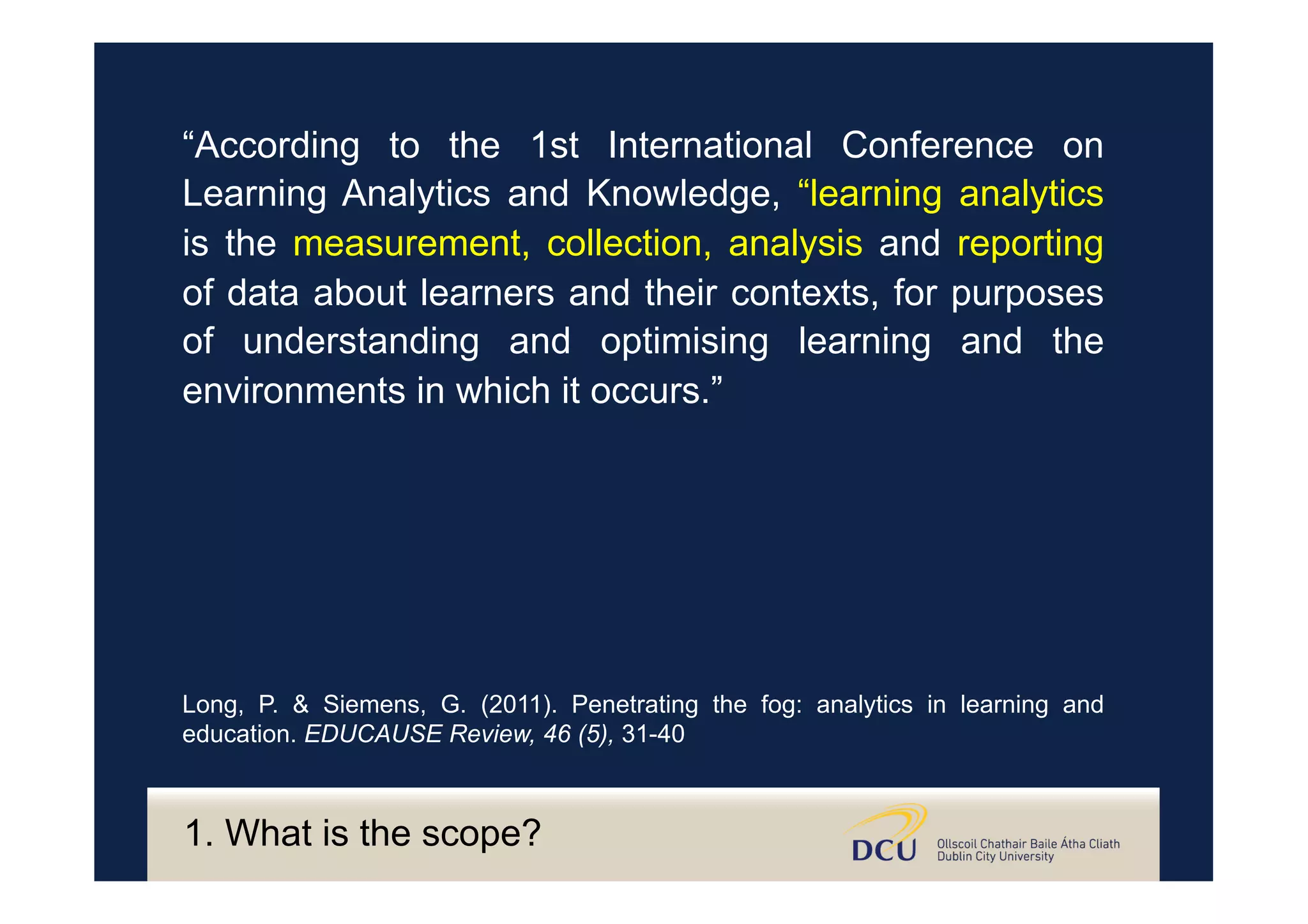 “According to the 1st International Conference on
Learning Analytics and Knowledge, “learning analytics
is the measurement, collection, analysis and reporting
of data about learners and their contexts, for purposes
of understanding and optimising learning and the
environments in which it occurs.”
Long, P. & Siemens, G. (2011). Penetrating the fog: analytics in learning and
education. EDUCAUSE Review, 46 (5), 31-40
1. What is the scope?
 