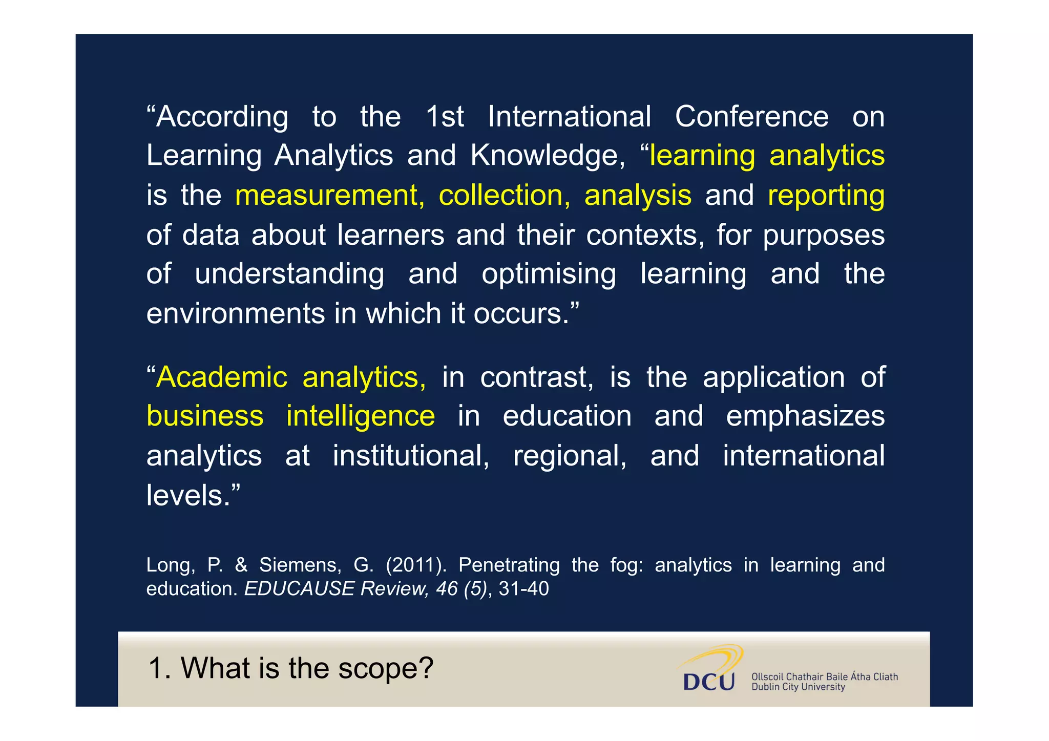 “Academic analytics, in contrast, is the application of
business intelligence in education and emphasizes
analytics at institutional, regional, and international
levels.”
Long, P. & Siemens, G. (2011). Penetrating the fog: analytics in learning and
education. EDUCAUSE Review, 46 (5), 31-40
“According to the 1st International Conference on
Learning Analytics and Knowledge, “learning analytics
is the measurement, collection, analysis and reporting
of data about learners and their contexts, for purposes
of understanding and optimising learning and the
environments in which it occurs.”
1. What is the scope?
 