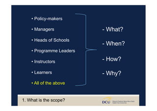 • Policy-makers
• Managers
• Heads of Schools
• Programme Leaders
• Instructors
• Learners
• All of the above
- What?
- When?
- How?
- Why?
1. What is the scope?
 