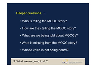 • Who is telling the MOOC story?
• How are they telling the MOOC story?
• What are we being told about MOOCs?
• What is missing from the MOOC story?
• Whose voice is not being heard?
Deeper questions…
3. What are we going to do?
 