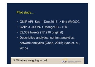 3. What are we going to do?
•  GNIP API Sep – Dec 2015 -> find #MOOC
•  GZIP -> JSON- > MongoDB – > R
•  32,309 tweets (17,910 original)
•  Descriptive analytics, content analytics,
network analytics (Chae, 2015; Lynn et. al.,
2015)
Pilot study…
 