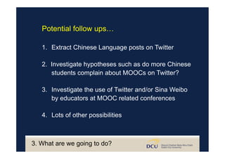 3. What are we going to do?
Potential follow ups…
1.  Extract Chinese Language posts on Twitter
2. Investigate hypotheses such as do more Chinese
students complain about MOOCs on Twitter?
3.  Investigate the use of Twitter and/or Sina Weibo
by educators at MOOC related conferences
4.  Lots of other possibilities
 
