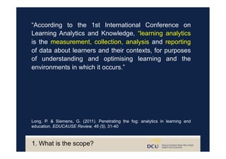 “According to the 1st International Conference on
Learning Analytics and Knowledge, “learning analytics
is the measurement, collection, analysis and reporting
of data about learners and their contexts, for purposes
of understanding and optimising learning and the
environments in which it occurs.”
Long, P. & Siemens, G. (2011). Penetrating the fog: analytics in learning and
education. EDUCAUSE Review, 46 (5), 31-40
1. What is the scope?
 
