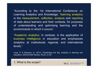 “Academic analytics, in contrast, is the application of
business intelligence in education and emphasizes
analytics at institutional, regional, and international
levels.”
Long, P. & Siemens, G. (2011). Penetrating the fog: analytics in learning and
education. EDUCAUSE Review, 46 (5), 31-40
“According to the 1st International Conference on
Learning Analytics and Knowledge, “learning analytics
is the measurement, collection, analysis and reporting
of data about learners and their contexts, for purposes
of understanding and optimising learning and the
environments in which it occurs.”
1. What is the scope?
 