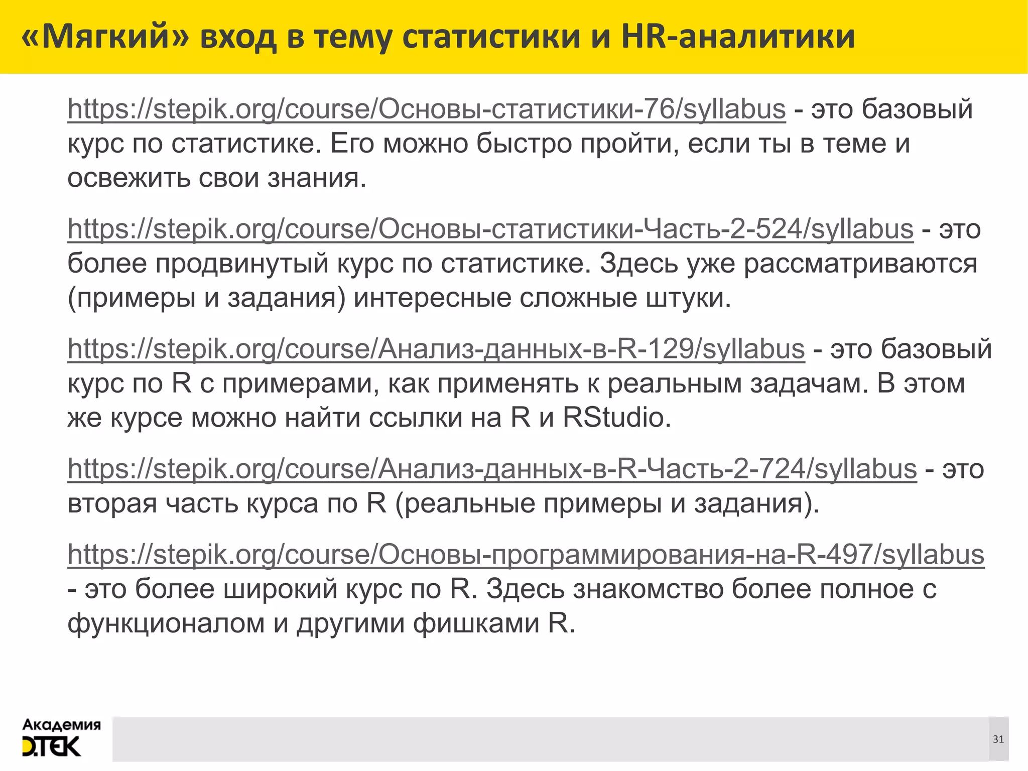 Сноски
31
«Мягкий» вход в тему статистики и HR-аналитики
https://stepik.org/course/Основы-статистики-76/syllabus - это базовый
курс по статистике. Его можно быстро пройти, если ты в теме и
освежить свои знания.
https://stepik.org/course/Основы-статистики-Часть-2-524/syllabus - это
более продвинутый курс по статистике. Здесь уже рассматриваются
(примеры и задания) интересные сложные штуки.
https://stepik.org/course/Анализ-данных-в-R-129/syllabus - это базовый
курс по R с примерами, как применять к реальным задачам. В этом
же курсе можно найти ссылки на R и RStudio.
https://stepik.org/course/Анализ-данных-в-R-Часть-2-724/syllabus - это
вторая часть курса по R (реальные примеры и задания).
https://stepik.org/course/Основы-программирования-на-R-497/syllabus
- это более широкий курс по R. Здесь знакомство более полное с
функционалом и другими фишками R.
 